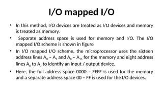 I/O mapped I/O
• In this method, I/O devices are treated as I/O devices and memory
is treated as memory.
• Separate address space is used for memory and I/O. The I/O
mapped I/O scheme is shown in figure
• In I/O mapped I/O scheme, the microprocessor uses the sixteen
address lines A0 – A7 and A8 – A15 for the memory and eight address
lines A0 to A7 to identify an input / output device.
• Here, the full address space 0000 – FFFF is used for the memory
and a separate address space 00 – FF is used for the I/O devices.
 