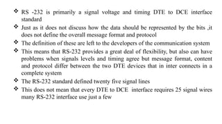  RS -232 is primarily a signal voltage and timing DTE to DCE interface
standard
 Just as it does not discuss how the data should be represented by the bits ,it
does not define the overall message format and protocol
 The definition of these are left to the developers of the communication system
 This means that RS-232 provides a great deal of flexibility, but also can have
problems when signals levels and timing agree but message format, content
and protocol differ between the two DTE devices that in inter connects in a
complete system
 The RS-232 standard defined twenty five signal lines
 This does not mean that every DTE to DCE interface requires 25 signal wires
many RS-232 interface use just a few
 