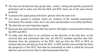  The lines are divided into four group: data , control , timing and specifies ground for
protection and to make sure that the DCE and DTE chasis are at the same electric
potential
 In practice the signal group and chasis gnd are often the same wire
 Are chasis ground is omitted, which are violation of the standard requirement;
fortunately, this usually works, but it can cause operational(or even safely) problems
 The data line are most important signals.
 Received data and transmitted data line permits full-duplex communication between
the DTE and DCE.
 To make sure that there is no confusion on the direction of the data flow on the
received data and transmitted data line, the RS-232 standard specifies data flow
direction from the perspective of the DTE: data go from the DTE to DCE on
transmit data line and data go from the DCE to DTE and the reserved data line from
the perspective of the DCE, then data are transmitted on what is called the received
data line and received on what is called transmitted data line
 