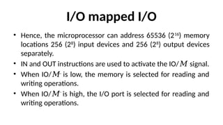 I/O mapped I/O
• Hence, the microprocessor can address 65536 (216
) memory
locations 256 (28
) input devices and 256 (28
) output devices
separately.
• IN and OUT instructions are used to activate the IO/ signal.
𝑀
• When IO/ is low, the memory is selected for reading and
𝑀
writing operations.
• When IO/ is high, the I/O port is selected for reading and
𝑀
writing operations.
 