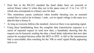 • Note that in the RS-232 standard the hand shake lines are asserted or
active( binary value=1) when they are in the space zone of +3 to 3 to +25 V,
which also corresponds to a binary zero for data
• This sometimes causes confusion when trouble shooting size an asserted
control line is said to be in binary 1 state , yet its signal voltage is the same as a
data bit that is binary 0.
• As long as everyone follows the standard , however there is no operating signal.
• Using these handshaking lines the complete data transmission sequence is a
series of repeated request to send new data, a handshake showing that the
request can be honored, sending the data, a hand shake indication that new data
cannot be accepted because either the DCE or DTE is full or the transmission
link is unavailable, then watching for the ‘OK to send’ signal finally appearing
and so on
 