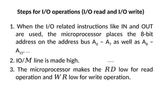 Steps for I/O operations (I/O read and I/O write)
1. When the I/O related instructions like IN and OUT
are used, the microprocessor places the 8-bit
address on the address bus A0 – A7 as well as A8 –
A15.
2. IO/ line is made high.
𝑀
3. The microprocessor makes the low for read
𝑅𝐷
operation and low for write operation.
𝑊𝑅
 