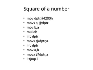 Square of a number
• mov dptr,#4200h
• movx a,@dptr
• mov b,a
• mul ab
• inc dptr
• movx @dptr,a
• inc dptr
• mov a,b
• movx @dptr,a
• l:sjmp l
 