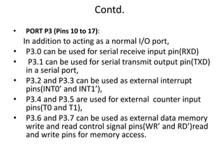 Contd.
• PORT P3 (Pins 10 to 17):
In addition to acting as a normal I/O port,
• P3.0 can be used for serial receive input pin(RXD)
• P3.1 can be used for serial transmit output pin(TXD)
in a serial port,
• P3.2 and P3.3 can be used as external interrupt
pins(INT0’ and INT1’),
• P3.4 and P3.5 are used for external counter input
pins(T0 and T1),
• P3.6 and P3.7 can be used as external data memory
write and read control signal pins(WR’ and RD’)read
and write pins for memory access.
 