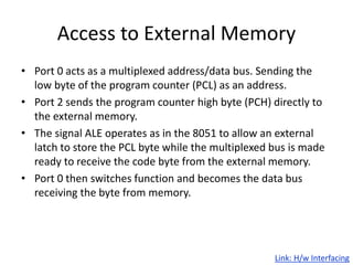 Access to External Memory
• Port 0 acts as a multiplexed address/data bus. Sending the
low byte of the program counter (PCL) as an address.
• Port 2 sends the program counter high byte (PCH) directly to
the external memory.
• The signal ALE operates as in the 8051 to allow an external
latch to store the PCL byte while the multiplexed bus is made
ready to receive the code byte from the external memory.
• Port 0 then switches function and becomes the data bus
receiving the byte from memory.
Link: H/w Interfacing
 
