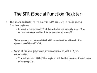 The SFR (Special Function Register)
• The upper 128 bytes of the on-chip RAM are used to house special
function registers.
• In reality, only about 25 of these bytes are actually used. The
others are reserved for future versions of the 8051.
– These are registers associated with important functions in the
operation of the MCS-51.
– Some of these registers are bit-addressable as well as byte-
addressable.
• The address of bit 0 of the register will be the same as the address
of the register.
 
