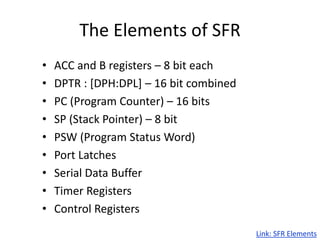 The Elements of SFR
• ACC and B registers – 8 bit each
• DPTR : [DPH:DPL] – 16 bit combined
• PC (Program Counter) – 16 bits
• SP (Stack Pointer) – 8 bit
• PSW (Program Status Word)
• Port Latches
• Serial Data Buffer
• Timer Registers
• Control Registers
Link: SFR Elements
 