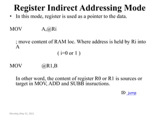 Monday, May 31, 2021
Register Indirect Addressing Mode
• In this mode, register is used as a pointer to the data.
MOV A,@Ri
; move content of RAM loc. Where address is held by Ri into
A
( i=0 or 1 )
MOV @R1,B
In other word, the content of register R0 or R1 is sources or
target in MOV, ADD and SUBB insructions.
 jump
 
