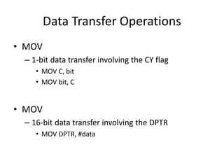 Data Transfer Operations
• MOV
– 1-bit data transfer involving the CY flag
• MOV C, bit
• MOV bit, C
• MOV
– 16-bit data transfer involving the DPTR
• MOV DPTR, #data
 