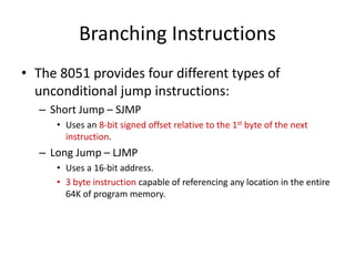 Branching Instructions
• The 8051 provides four different types of
unconditional jump instructions:
– Short Jump – SJMP
• Uses an 8-bit signed offset relative to the 1st byte of the next
instruction.
– Long Jump – LJMP
• Uses a 16-bit address.
• 3 byte instruction capable of referencing any location in the entire
64K of program memory.
 