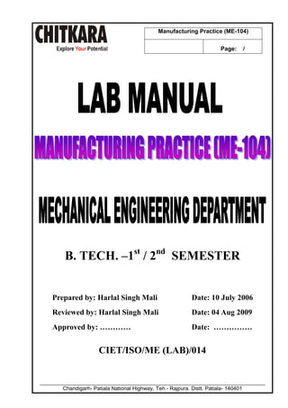 Manufacturing Practice (ME-104)
Page:

/

B. TECH. –1st / 2nd SEMESTER

Prepared by: Harlal Singh Mali

Date: 10 July 2006

Reviewed by: Harlal Singh Mali

Date: 04 Aug 2009

Approved by: …………

Date: ……………

CIET/ISO/ME (LAB)/014

____________________________________________________________________________
Chandigarh- Patiala National Highway, Teh.- Rajpura. Distt. Patiala- 140401

 