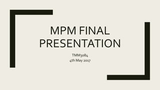 MPM FINAL
PRESENTATION
TMM3084
4th May 2017
 