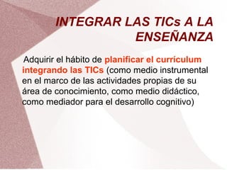 INTEGRAR LAS TICs A LA
ENSEÑANZA
Adquirir el hábito de planificar el currículum
integrando las TICs (como medio instrumental
en el marco de las actividades propias de su
área de conocimiento, como medio didáctico,
como mediador para el desarrollo cognitivo)
 