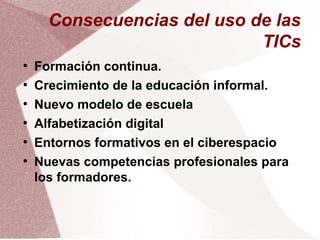 Consecuencias del uso de las
TICs
●
Formación continua.
●
Crecimiento de la educación informal.
●
Nuevo modelo de escuela
●
Alfabetización digital
●
Entornos formativos en el ciberespacio
●
Nuevas competencias profesionales para
los formadores.
 