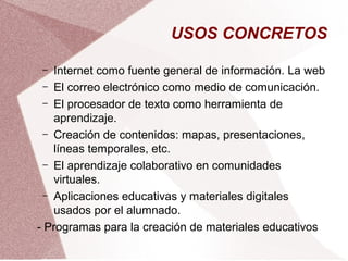 USOS CONCRETOS
– Internet como fuente general de información. La web
– El correo electrónico como medio de comunicación.
– El procesador de texto como herramienta de
aprendizaje.
– Creación de contenidos: mapas, presentaciones,
líneas temporales, etc.
– El aprendizaje colaborativo en comunidades
virtuales.
– Aplicaciones educativas y materiales digitales
usados por el alumnado.
- Programas para la creación de materiales educativos
 