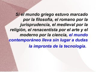 Si el mundo griego estuvo marcado
por la filosofía, el romano por la
jurisprudencia, el medieval por la
religión, el renacentista por el arte y el
moderno por la ciencia, el mundo
contemporáneo lleva sin lugar a dudas
la impronta de la tecnología.
 