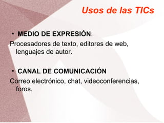 Usos de las TICs
●
MEDIO DE EXPRESIÓN:
Procesadores de texto, editores de web,
lenguajes de autor.
●
CANAL DE COMUNICACIÓN
Correo electrónico, chat, videoconferencias,
foros.
 