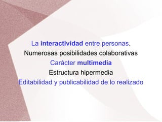 La interactividad entre personas.
Numerosas posibilidades colaborativas
Carácter multimedia
Estructura hipermedia
Editabilidad y publicabilidad de lo realizado
 