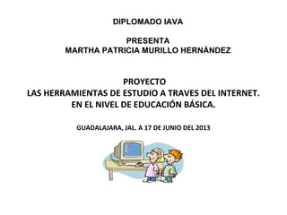 PROYECTO
LAS HERRAMIENTAS DE ESTUDIO A TRAVES DEL INTERNET.
EN EL NIVEL DE EDUCACIÓN BÁSICA.
GUADALAJARA, JAL. A 17 DE JUNIO DEL 2013
DIPLOMADO IAVA
PRESENTA
MARTHA PATRICIA MURILLO HERNÁNDEZ
 
