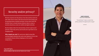 GARY KOVACS
CEO OF AVG TECHNOLOGIES
“It would take 76 days to read all the
privacy policies I’ve signed up for on apps.”
1010
We have concerns over the privacy of our data and the actions we
take online. But we want to feel safe and secure from hackers and
the growing threats of global terrorism. So how about both? We
shouldn’t have to choose between either/or when it comes to
security and privacy across our mobile and digital networks.
But the reality is that if we want security, we have to give up our
privacies. That’s why privacy and security has to get better in our
changing world.
Why should you care? We need secure digital arenas (like
universal digital identities that work across regions) to live in that
can pinpoint threats without stripping us of our mobile
independence.
Security and/or privacy?
WHAT WE LEARNED AT MWC 2015 AND WHAT BRANDS HAVE TO KNOW
 
