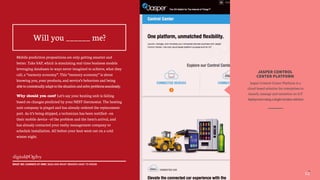 12
1212
JASPER CONTROL
CENTER PLATFORM
Jasper Control Center Platform is a
cloud-based solution for enterprises to
launch, manage and monetize an IoT
deploymentusingasingleturnkeysolution
Mobile prediction propositions are only getting smarter and
better. Take SAP, which is simulating real-time business models
leveraging databases in ways never imagined to achieve, what they
call, a “memory economy”. This “memory economy” is about
knowing you, your products, and service’s behaviors and being
abletocontextuallyadapttothesituationandsolveproblemsseamlessly.
Why should you care? Let’s say your heating unit is failing
based on changes predicted by your NEST thermostat. The heating
unit company is pinged and has already ordered the replacement
part. As it’s being shipped, a technician has been notified—on
their mobile device—of the problem and the item’s arrival, and
has already contacted your realty management company to
schedule installation. All before your heat went out on a cold
winter night.
Will you ______ me?
WHAT WE LEARNED AT MWC 2015 AND WHAT BRANDS HAVE TO KNOW
 