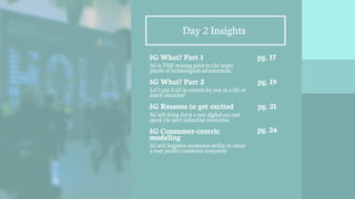 16
Day 2 Insights
5G What? Part 1
5G is THE missing piece to the larger
puzzle of technological advancement
5G What? Part 2
Let’s put it all in context for you in a life or
death situation!
5G Reasons to get excited
5G will bring forth a new digital era and
spark the next industrial revolution
5G Consumer-centric
modeling
5G will heighten marketers ability to create
a near perfect commerce ecosystem
pg. 17
pg. 19
pg. 21
pg. 24
 