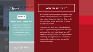 2
GSMA Mobile World Congress is the
world’s biggest and most influential
mobile event with 93,000+ attendees
from 200 countries. Hosted in the
Mobile World Capital Barcelona for the
10th year, attendees are treated to a
wealth of learning, product showcases
and inspiring keynotes
About Why are we there?
With all the hype, commotion and can-not-miss
content flowing throughout the 4 day event we
want to find the answers to the one thing on the
top of all of our minds, “What does all of this
mean for my brand?”
Digital@Ogilvy broke down the 2015 Mobile
World Congress into larger thematic takeaways
and trends that every brand should know. We
looked at the bigger picture and implications of
technology moving forward and unveiled the
opportunities at hand over the course of the
four day conference.
Mobile World Congress 2015
 