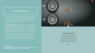 Autonomous vehicles. They’re pretty sweet, especially once you
get behind the wheel of one and take a deep breath as you give up
control. But, if these were to hit the roads on our 4G networks,
with high latency issues, you would die!
Why should you care? A self-driving car on a 4G network,
traveling 60mph, which needs to suddenly hit the brakes to avoid
a collision would move an additional 5 feet on the road before all
the data processes took place to stop the car. On a 5G network, the
car would only move 2.8cm. That’s 1.5 tons of steel moving less
than half your thumb to avoid collision. That’s the sheer power of
what 5G will enable. And how about this: that autonomous
vehicle is talking to the 50 other cars in its surrounding area and
to sensors placed all throughout the environment and streets.
4G VS 5G REACTION
Huawei provided the 4G vs 5G example
in relationship to just how far an
automated car would travel over each
network before it can process the data
to apply car brakes in a dire situation.
20
5G what? Part 2
WHAT WE LEARNED AT MWC 2015 AND WHAT BRANDS HAVE TO KNOW
 