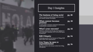 27
Day 3 Insights
The business of being social
There is another world behind social networks
you should consider leveraging
When context becomes
personal
A quick guide to harness contextual information
to personalize consumer services
What’s your outcome?
Without a desired outcome for your business or
your customer’s business, IOT in the B2B space
is pointless?
B2B Ubiquity
Achieving success in the Internet of Things B2B
space faces three requirements
Live Vegas, be open to
experimentation
Big data carriers will always control one thing,
the pipeline
pg. 28
pg. 30
pg. 32
pg. 34
pg. 36
 