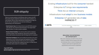 There is a lot more scrutiny in the B2B space when it comes to the IOT.
Every point along the industrial model and value chain is looked at, its
costs analyzed. Here are three requirements recommended by Aegis you
should take into consideration as you look into building and
implementing an IOT B2B platform.
• Scaled Internet Costs: All of these devices in your IOT B2B ecosystem
come with the cost of internet interconnectivity. Your target should
ideally be below <.05 cents to achieve scalability.
• Business Model Flexibility: Your devices will be used by employees,
sometimes outside of their intended use. How will you monitor? How
will you split business and personal costs? All things need to be considered.
• Operational Intelligence: Data can be sneaky. So you have to do a lot of
optimization of your devices and system and assessment of data. When
you’re churning large amounts of data and 35% of it is completely
useless, those costs add up! One company found that 1% of their devices
were flawed, which created 35% of unusable data.
!
WHAT WE LEARNED AT MWC 2015 AND WHAT BRANDS HAVE TO KNOW
B2B ubiquity
Marc Jones, Chairman and CEO of Aeris, left the
audience at Mobile World Congress with some
key takeaways when it comes to helping your
company realize the IoT opportunity and
requirements you’ll be faced to implement
REALIZING THE ENTERPRISE
IOT OPPORTUNITY
 
