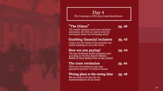 Day 4
“The Others”
The mobile industry needs more inclusive
innovation, but first we need to drop the
stereotypes about the developing world
Enabling financial inclusion
Cash is not the friend of the excluded, but
mobile banking on the other hand…
How are you paying?
The four dominant mobile payment types
according to PayPal: Remote Mobile,
MobileIn-Store,MobilePoint-of-Sale,Hybrid
The trust revolution
Have you ever looked at your user-
agreement policies? It’s kind of insane
Wrong place at the wrong time
We can look to the past for the
disintermediation of our future
The 5 startups at CES every brand should know
39
pg. 40
pg. 42
pg. 44
pg. 46
pg. 48
 