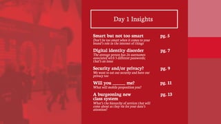 Day 1 Insights
Smart but not too smart
Don’t be too smart when it comes to your
brand’s role in the internet of things
Digital identity disorder
The average person has 26 usernames
associated with 5 different passwords;
that’s an issue
Security and/or privacy?
We want to eat our security and have our
privacy too
Will you ______ me?
What will mobile proposition you?
A burgeoning new
class system
What’s the hierarchy of services that will
come about as they vie for your data’s
attention?
pg. 5
pg. 7
pg. 9
pg. 11
pg. 13
 