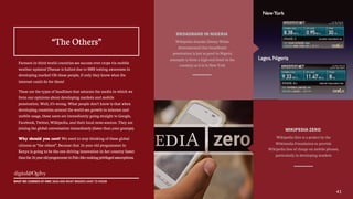 BROADBAND IN NIGERIA
Wikipedia founder Jimmy Wales
demonstrated that broadband
penetration is just as good in Nigeria
(example is from a high end hotel in the
country) as it is in New York
WIKIPEDIA ZERO
Wikipedia Zero is a project by the
Wikimedia Foundation to provide
Wikipedia free of charge on mobile phones,
particularly in developing markets
Farmers in third world countries see success over crops via mobile
weather updates! Disease is halted due to SMS texting awareness in
developing market! Oh these people, if only they know what the
internet could do for them!
These are the types of headlines that saturate the media in which we
form our opinions about developing markets and mobile
penetration. Well, it’s wrong. What people don’t know is that when
developing countries around the world see growth in internet and
mobile usage, these users are immediately going straight to Google,
Facebook, Twitter, Wikipedia, and their local news sources. They are
joining the global conversation immediately (faster than your gramps).
Why should you care? We need to stop thinking of these global
citizens as “the others”. Because that 26 year old programmer in
Kenya is going to be the one driving innovation in her country faster
thanthe26yearoldprogrammerinPaloAltomakingprivilegedassumptions.
“The Others”
41
WHAT WE LEARNED AT MWC 2015 AND WHAT BRANDS HAVE TO KNOW
 