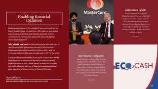 MASTERCARD + EGYPT
The Government of Egypt and
MasterCard are rolling out a digital ID
program that links citizens’ national
ID to the existing national mobile
money platform, allowing Egyptians to
participate in the formal electronic
economy through a single, easy-to-use
cashless program
MASTERCARD + ZIMBABWE
MasterCard has partnered with Steward
Bank/EcoCash in Zimbabwe which will
make remittance services available to
more than 1.5 million account holders
who will be able to finally receive funds
sent by family and friends abroad directly
into their accounts
Cash is not the friend of the excluded. If you receive cash for an
hourly-waged job and you can’t pay a bill online, or send money
home to mom, or perhaps your benefits are stolen on your
commute home, how are you supposed to keep this physical
money digitally secure?
Why should you care? Mobile banking helps solve this issue of
cash-turned-digital transactions, but only if all the mobile
banking silos around the world drop their act and... wait for
it...become ubiquitous (the most overused word in 2015 so far, sorry!).
A majority of speakers at MWC have placed a call to arms for the
larger financial institutions of the world to embrace mobile
banking systems so that a global money transfer hub can exist,
one which allows for all types of financial transactions to take
place regardless of phone, carrier, or financial provider.
43
WHAT WE LEARNED AT MWC 2015 AND WHAT BRANDS HAVE TO KNOW
Enabling financial
inclusion
 