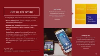 AccordingtoPayPal,thesearethefourdominantmobilepaymenttypes:
• Remote Mobile Payment: consumer is shopping in a native
application or shopping digitally
• Mobile In-Store Payments: payment occurs in a physical store
where the mobile device is used by a consumer to make a
payment
• Mobile Point of Sale: geared towards smalls businesses who
never accepted credit cards but are trying to find new ways to
accept more payment forms (think Square)
• Hybrid: consumer makes purchase on a mobile website for an
item, but chooses to pick it up in a physical store versus
shipping
45
WHAT WE LEARNED AT MWC 2015 AND WHAT BRANDS HAVE TO KNOW
How are you paying?
VISA READY
The Visa Ready program helps each
mPOS stakeholder navigate the
payments ecosystem to help ensure
secure card transactions
SAMSUNG PAY
Samsung announced Samsung Pay and it
utilizes a technology called Loop that
allows Samsung devices to work with NFC-
free magnetic card readers. Which means
you can use your Galaxy S6 at just about
any credit card reader
 