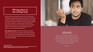 49
Hussein is a founding partner of Hoxton Ventures, a
London-based early stage European venture capital
firm. He called Mobile World Congress to take this trip
to the past to see what can be reinvented in the future.
He currently represents Hoxton's investments on the
boards of Campanja and Deliveroo
When you start to look back over time, there are a ton of ideas
that failed in the digital and mobile space. Could it have been just
an issue of wrong place, wrong time? A decade ago, was the mobile
technology just not good enough for rating your college colleagues
Hot Or Not to explode as a money generator? Because online
dating app Tinder has the same foundation as Hot or Not (swipe
right for hot, swipe left for not), it just exploded because of
location services and social network growth.
Why should you care? So creatives, entrepreneurs, big idea
thinkers, and marketers too, it might be worth taking a trip back
down memory lane and determining what ideas failed miserably
due to wrong timing that could thrive based on the progression of
our mobile technologies.
WHAT WE LEARNED AT MWC 2015 AND WHAT BRANDS HAVE TO KNOW
Wrong place at
the wrong time
HUSSEIN KANJI
PARTNER, HOXTON VENTURES
 