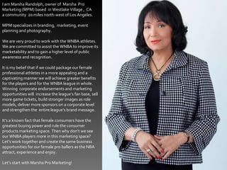 I am Marsha Randolph, owner of  Marsha  Pro  Marketing (MPM) based  in Westlake Village ,  CA a community  20 miles north-west of Los Angeles. MPM specializes in branding,  marketing, event planning and photography. We are very proud to work with the WNBA athletes. We are committed to assist the WNBA to improve its marketability and to gain a higher level of public awareness and recognition. It is my belief that if we could package our female professional athletes in a more appealing and a captivating manner we will achieve greater benefits for the players and for the WNBA league in whole.  Winning  corporate endorsements and marketing  opportunities will  increase the league’s fan base, sell more game tickets, build stronger images as role models, deliver more sponsors on a corporate level and strengthen the  entire league’s brand message. It’s a known fact that female consumers have the greatest buying power and rule the consumer products marketing space. Then why don’t we see our WNBA players more in this marketing space? Let’s work together and create the same business opportunities for our female pro ballers as the NBA attract, experience and enjoy. Let’s start with Marsha Pro Marketing! 