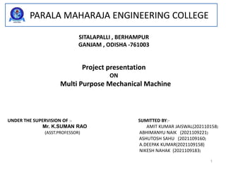 PARALA MAHARAJA ENGINEERING COLLEGE
SITALAPALLI , BERHAMPUR
GANJAM , ODISHA -761003
Project presentation
ON
Multi Purpose Mechanical Machine
UNDER THE SUPERVISION OF :- SUMITTED BY:-
Mr. K.SUMAN RAO AMIT KUMAR JAISWAL(202110158)
(ASST.PROFESSOR) ABHIMANYU NAIK (2021109221)
ASHUTOSH SAHU (2021109160)
A.DEEPAK KUMAR(2021109158)
NIKESH NAHAK (2021109183)
1
 