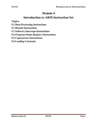 15CS44 Microprocessors & Microcontrollers
Kishore kumar R RLJIT Page 1
Module-5
Introduction to ARM Instruction Set
Topics:
5.1 Data Processing Instructions
5.2 Branch Instructions
5.3 Software Interrupt Instructions
5.4 Program Status Register Instructions
5.5 Coprocessor Instructions
5.6 Loading Constants
 