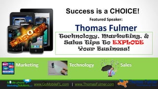 Success is a CHOICE!
                                   Featured Speaker:

                            Thomas Fulmer
                   Technology, Marketing, &
                    Sales Tips To EXPLODE
                        Your Business!


Marketing                Technology                Sales


       www.GoMobileFL.com | www.ThomasFulmer.com
 