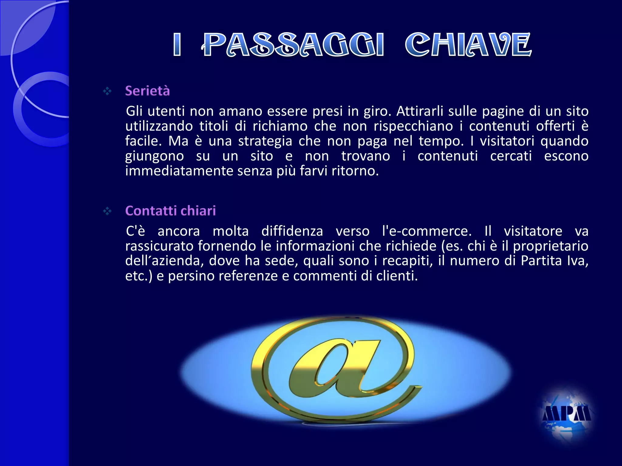 

Serietà
Gli utenti non amano essere presi in giro. Attirarli sulle pagine di un sito
utilizzando titoli di richiamo che non rispecchiano i contenuti offerti è
facile. Ma è una strategia che non paga nel tempo. I visitatori quando
giungono su un sito e non trovano i contenuti cercati escono
immediatamente senza più farvi ritorno.



Contatti chiari
C'è ancora molta diffidenza verso l'e-commerce. Il visitatore va
rassicurato fornendo le informazioni che richiede (es. chi è il proprietario
dell´azienda, dove ha sede, quali sono i recapiti, il numero di Partita Iva,
etc.) e persino referenze e commenti di clienti.

 