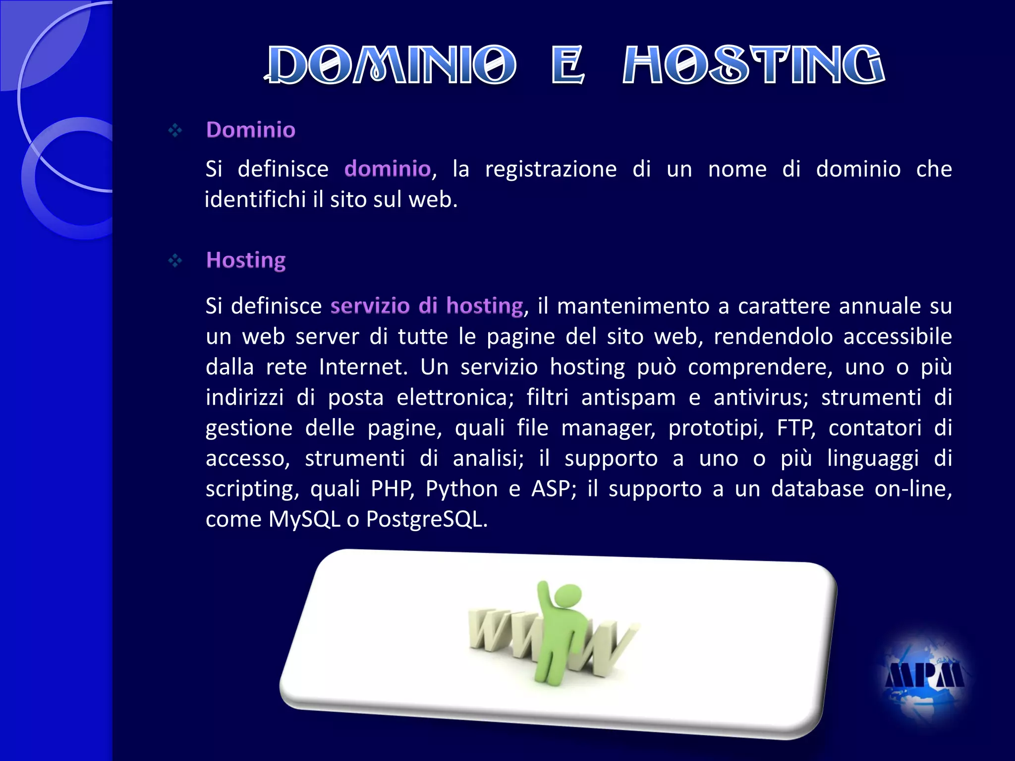 

Dominio
Si definisce dominio, la registrazione di un nome di dominio che
identifichi il sito sul web.



Hosting
Si definisce servizio di hosting, il mantenimento a carattere annuale su
un web server di tutte le pagine del sito web, rendendolo accessibile
dalla rete Internet. Un servizio hosting può comprendere, uno o più
indirizzi di posta elettronica; filtri antispam e antivirus; strumenti di
gestione delle pagine, quali file manager, prototipi, FTP, contatori di
accesso, strumenti di analisi; il supporto a uno o più linguaggi di
scripting, quali PHP, Python e ASP; il supporto a un database on-line,
come MySQL o PostgreSQL.

 