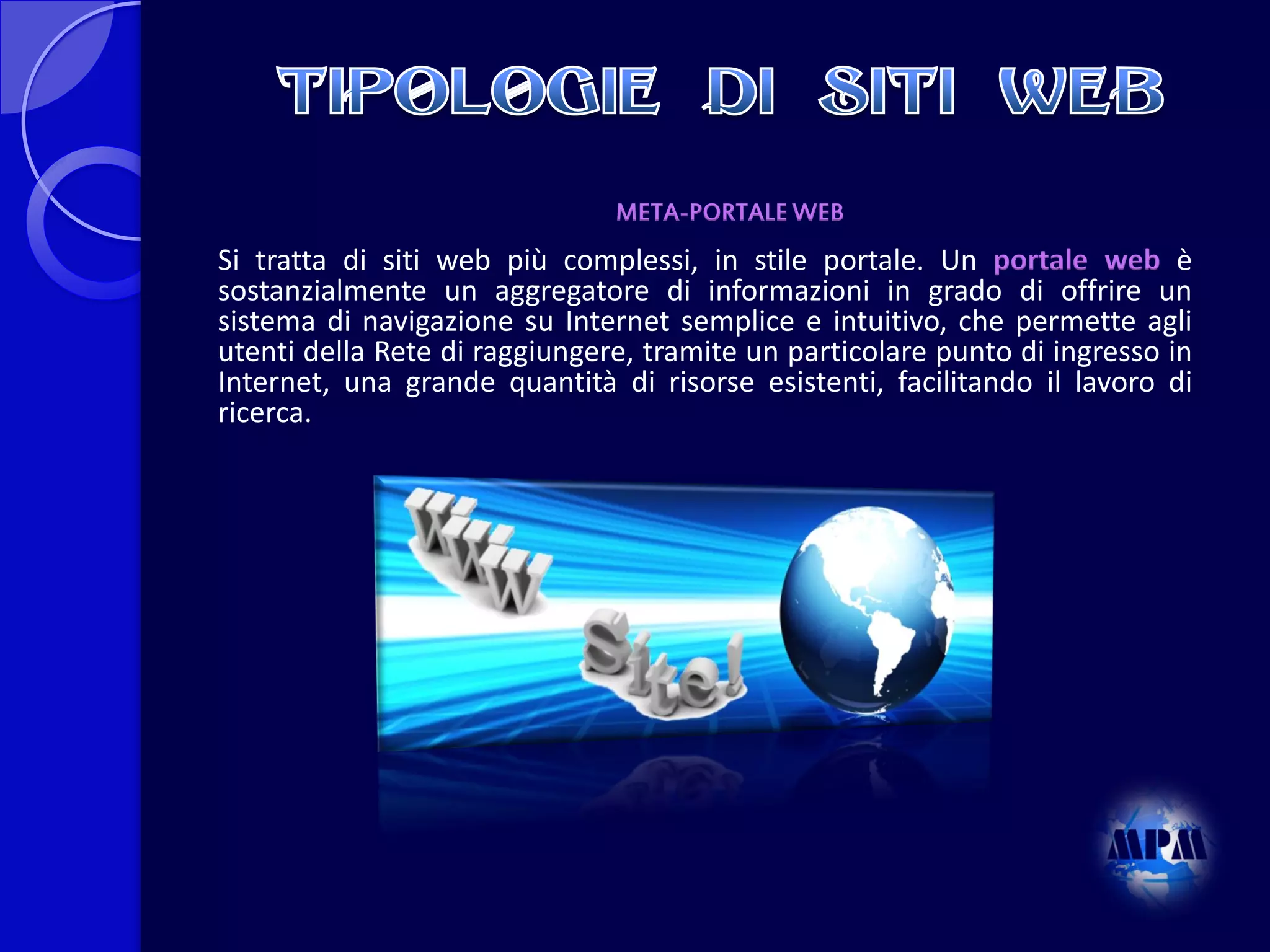 META-PORTALE WEB

Si tratta di siti web più complessi, in stile portale. Un portale web è
sostanzialmente un aggregatore di informazioni in grado di offrire un
sistema di navigazione su Internet semplice e intuitivo, che permette agli
utenti della Rete di raggiungere, tramite un particolare punto di ingresso in
Internet, una grande quantità di risorse esistenti, facilitando il lavoro di
ricerca.

 