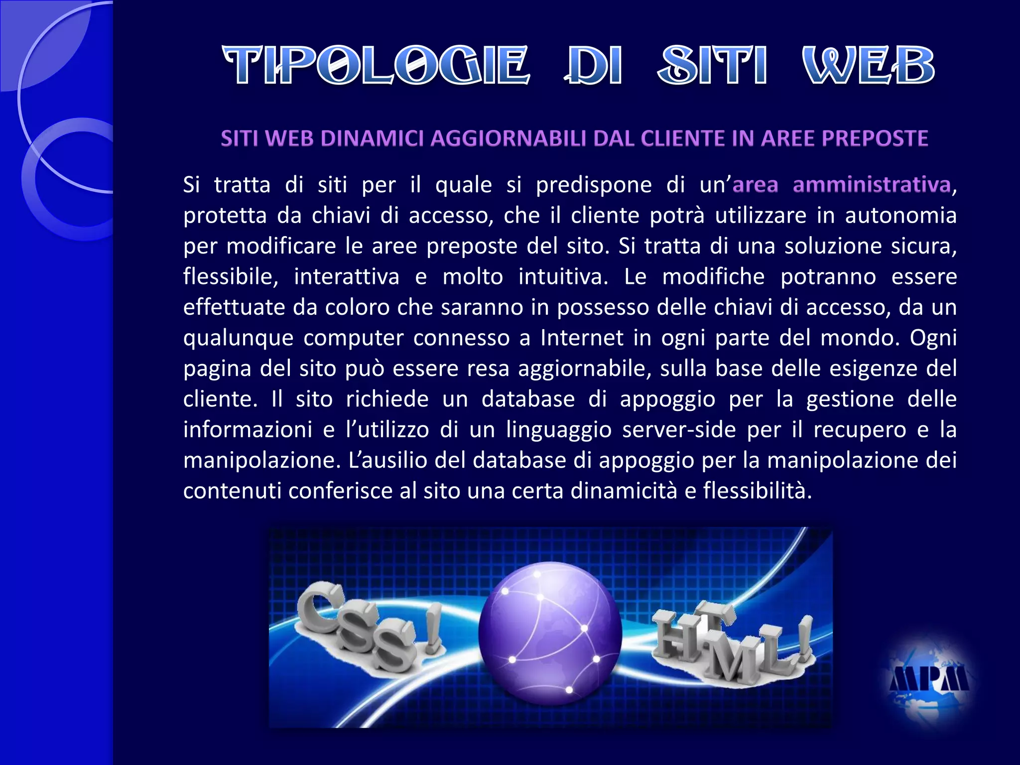 SITI WEB DINAMICI AGGIORNABILI DAL CLIENTE IN AREE PREPOSTE
Si tratta di siti per il quale si predispone di un’area amministrativa,
protetta da chiavi di accesso, che il cliente potrà utilizzare in autonomia
per modificare le aree preposte del sito. Si tratta di una soluzione sicura,
flessibile, interattiva e molto intuitiva. Le modifiche potranno essere
effettuate da coloro che saranno in possesso delle chiavi di accesso, da un
qualunque computer connesso a Internet in ogni parte del mondo. Ogni
pagina del sito può essere resa aggiornabile, sulla base delle esigenze del
cliente. Il sito richiede un database di appoggio per la gestione delle
informazioni e l’utilizzo di un linguaggio server-side per il recupero e la
manipolazione. L’ausilio del database di appoggio per la manipolazione dei
contenuti conferisce al sito una certa dinamicità e flessibilità.

 