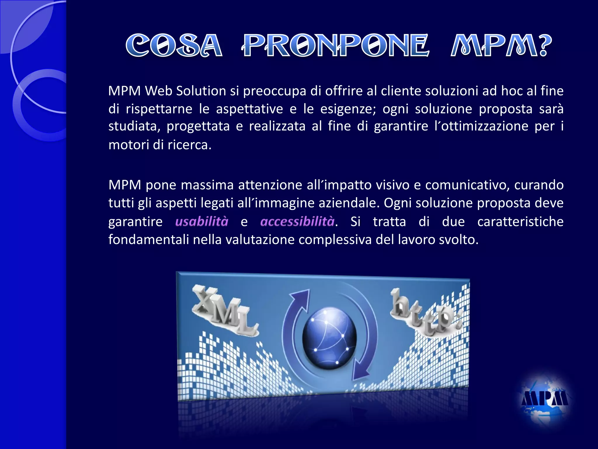 MPM Web Solution si preoccupa di offrire al cliente soluzioni ad hoc al fine
di rispettarne le aspettative e le esigenze; ogni soluzione proposta sarà
studiata, progettata e realizzata al fine di garantire l´ottimizzazione per i
motori di ricerca.
MPM pone massima attenzione all´impatto visivo e comunicativo, curando
tutti gli aspetti legati all´immagine aziendale. Ogni soluzione proposta deve
garantire usabilità e accessibilità. Si tratta di due caratteristiche
fondamentali nella valutazione complessiva del lavoro svolto.

 