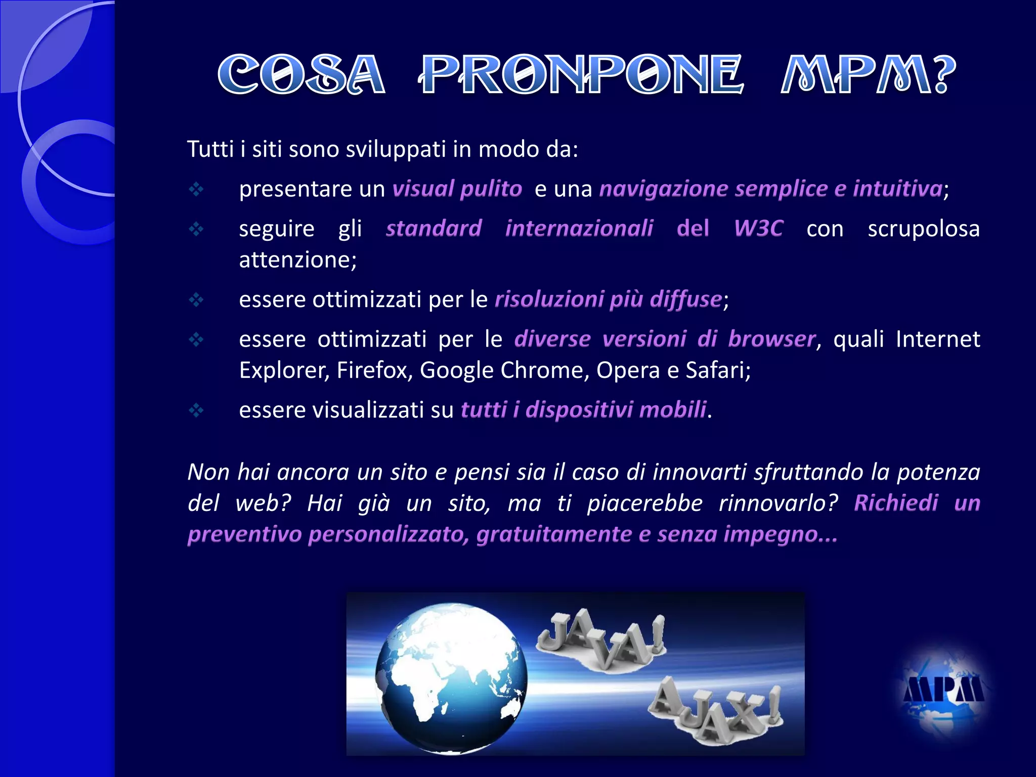 Tutti i siti sono sviluppati in modo da:


presentare un visual pulito e una navigazione semplice e intuitiva;



seguire gli standard internazionali del W3C con scrupolosa
attenzione;



essere ottimizzati per le risoluzioni più diffuse;



essere ottimizzati per le diverse versioni di browser, quali Internet
Explorer, Firefox, Google Chrome, Opera e Safari;



essere visualizzati su tutti i dispositivi mobili.

Non hai ancora un sito e pensi sia il caso di innovarti sfruttando la potenza
del web? Hai già un sito, ma ti piacerebbe rinnovarlo? Richiedi un
preventivo personalizzato, gratuitamente e senza impegno...

 