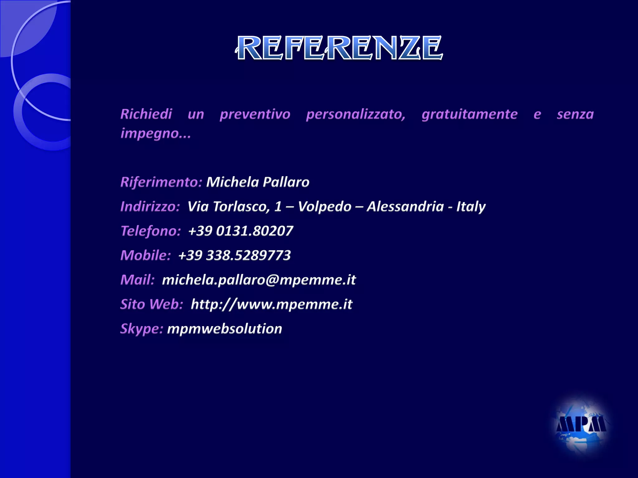 Richiedi un preventivo personalizzato, gratuitamente e senza
impegno...
Riferimento: Michela Pallaro
Indirizzo: Via Torlasco, 1 – Volpedo – Alessandria - Italy

Telefono: +39 0131.80207
Mobile: +39 338.5289773
Mail: michela.pallaro@mpemme.it
Sito Web: http://www.mpemme.it
Skype: mpmwebsolution

 