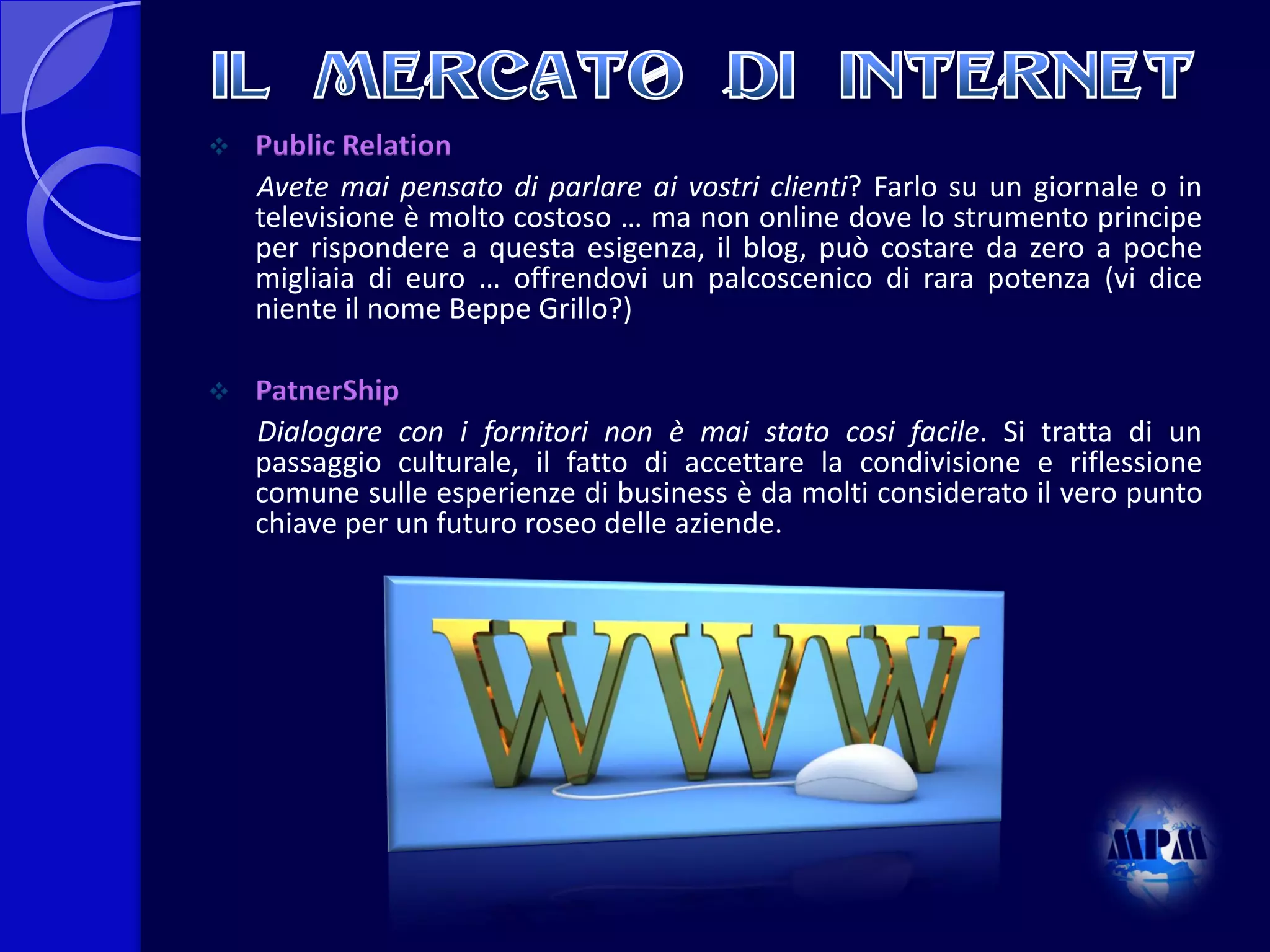 

Public Relation
Avete mai pensato di parlare ai vostri clienti? Farlo su un giornale o in
televisione è molto costoso … ma non online dove lo strumento principe
per rispondere a questa esigenza, il blog, può costare da zero a poche
migliaia di euro … offrendovi un palcoscenico di rara potenza (vi dice
niente il nome Beppe Grillo?)



PatnerShip
Dialogare con i fornitori non è mai stato cosi facile. Si tratta di un
passaggio culturale, il fatto di accettare la condivisione e riflessione
comune sulle esperienze di business è da molti considerato il vero punto
chiave per un futuro roseo delle aziende.

 