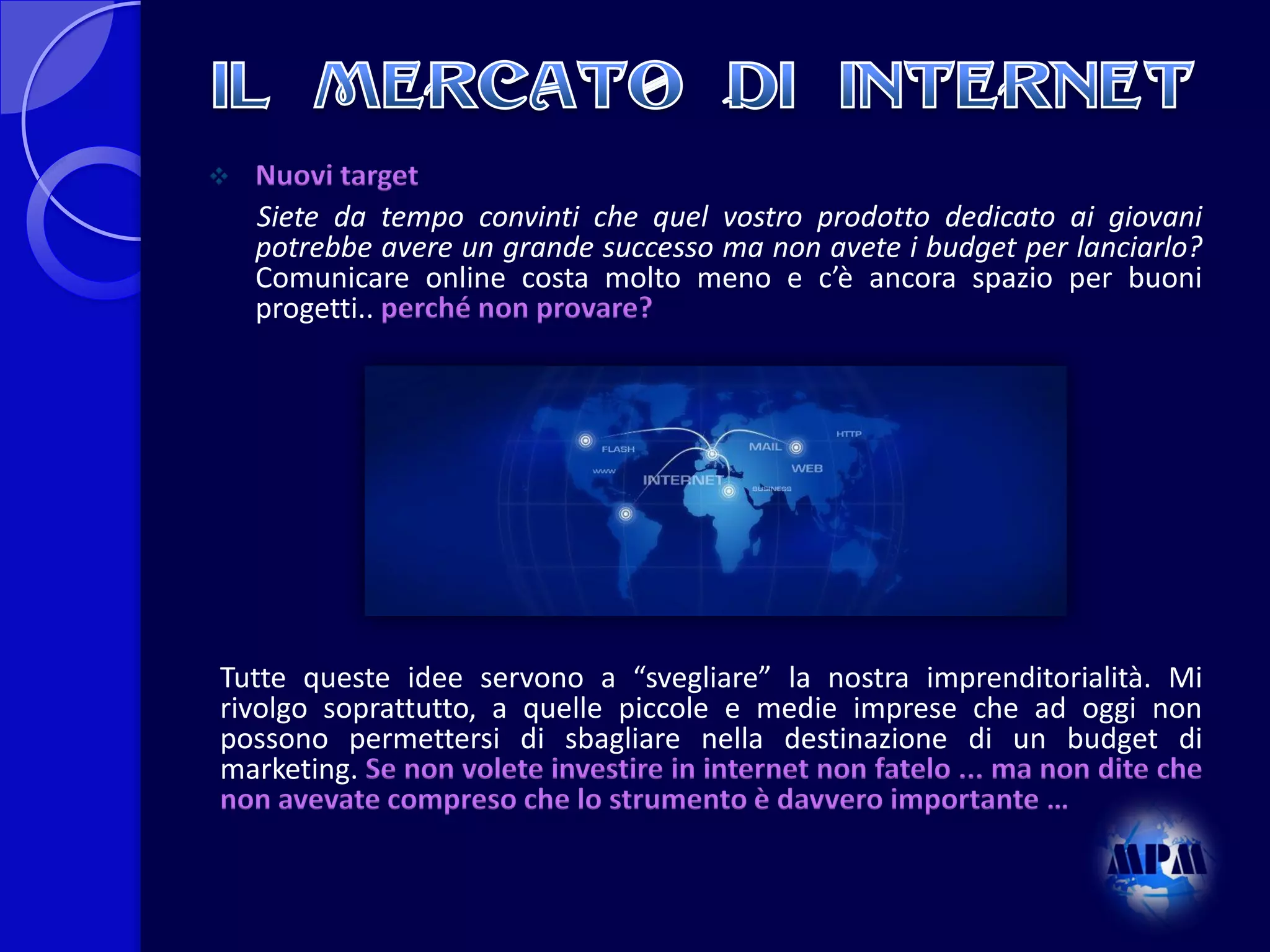 

Nuovi target
Siete da tempo convinti che quel vostro prodotto dedicato ai giovani
potrebbe avere un grande successo ma non avete i budget per lanciarlo?
Comunicare online costa molto meno e c’è ancora spazio per buoni
progetti.. perché non provare?

Tutte queste idee servono a “svegliare” la nostra imprenditorialità. Mi
rivolgo soprattutto, a quelle piccole e medie imprese che ad oggi non
possono permettersi di sbagliare nella destinazione di un budget di
marketing. Se non volete investire in internet non fatelo ... ma non dite che
non avevate compreso che lo strumento è davvero importante …

 