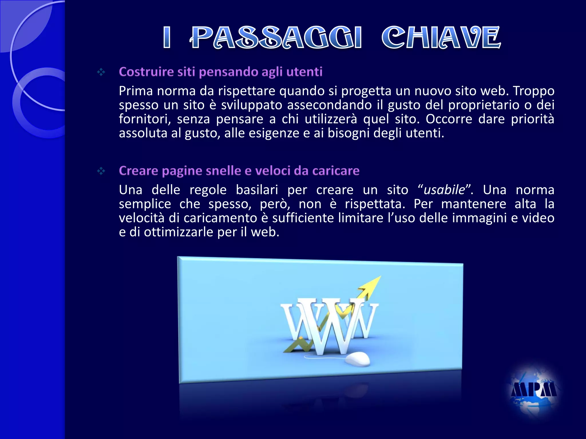 

Costruire siti pensando agli utenti
Prima norma da rispettare quando si progetta un nuovo sito web. Troppo
spesso un sito è sviluppato assecondando il gusto del proprietario o dei
fornitori, senza pensare a chi utilizzerà quel sito. Occorre dare priorità
assoluta al gusto, alle esigenze e ai bisogni degli utenti.



Creare pagine snelle e veloci da caricare
Una delle regole basilari per creare un sito “usabile”. Una norma
semplice che spesso, però, non è rispettata. Per mantenere alta la
velocità di caricamento è sufficiente limitare l’uso delle immagini e video
e di ottimizzarle per il web.

 
